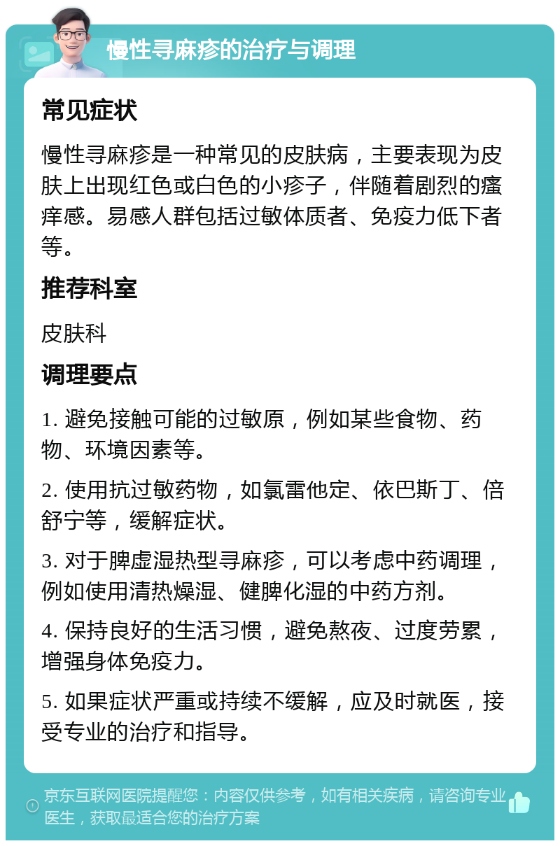 慢性寻麻疹的治疗与调理 常见症状 慢性寻麻疹是一种常见的皮肤病，主要表现为皮肤上出现红色或白色的小疹子，伴随着剧烈的瘙痒感。易感人群包括过敏体质者、免疫力低下者等。 推荐科室 皮肤科 调理要点 1. 避免接触可能的过敏原，例如某些食物、药物、环境因素等。 2. 使用抗过敏药物，如氯雷他定、依巴斯丁、倍舒宁等，缓解症状。 3. 对于脾虚湿热型寻麻疹，可以考虑中药调理，例如使用清热燥湿、健脾化湿的中药方剂。 4. 保持良好的生活习惯，避免熬夜、过度劳累，增强身体免疫力。 5. 如果症状严重或持续不缓解，应及时就医，接受专业的治疗和指导。