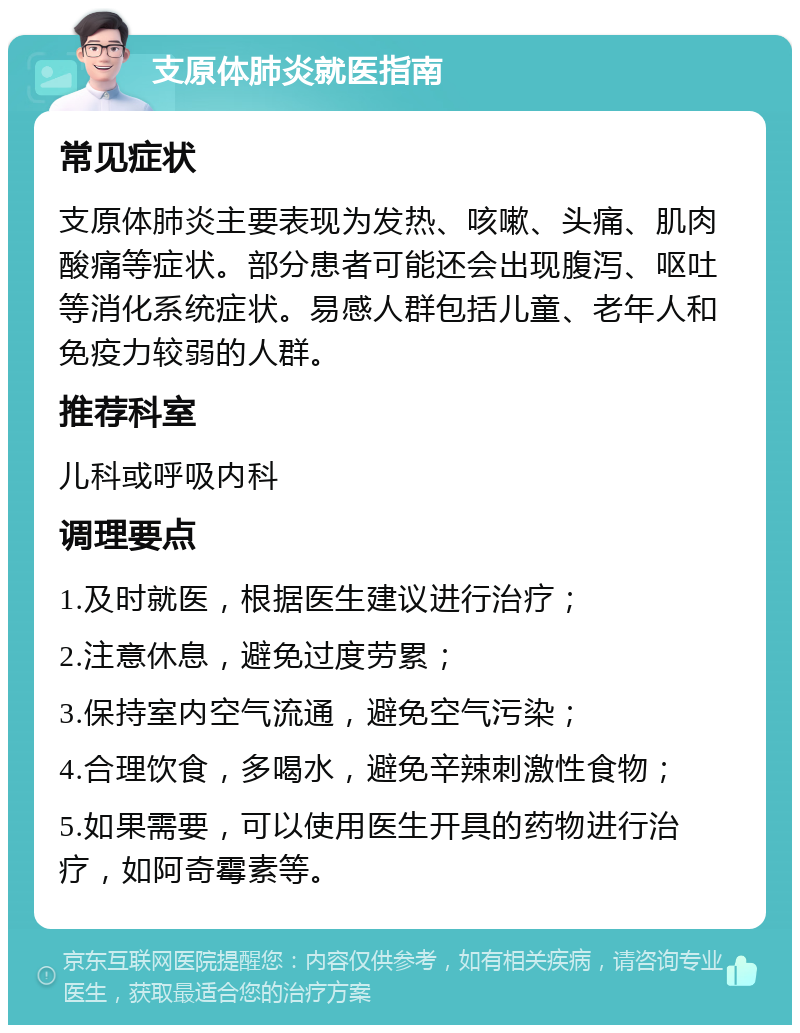 支原体肺炎就医指南 常见症状 支原体肺炎主要表现为发热、咳嗽、头痛、肌肉酸痛等症状。部分患者可能还会出现腹泻、呕吐等消化系统症状。易感人群包括儿童、老年人和免疫力较弱的人群。 推荐科室 儿科或呼吸内科 调理要点 1.及时就医，根据医生建议进行治疗； 2.注意休息，避免过度劳累； 3.保持室内空气流通，避免空气污染； 4.合理饮食，多喝水，避免辛辣刺激性食物； 5.如果需要，可以使用医生开具的药物进行治疗，如阿奇霉素等。