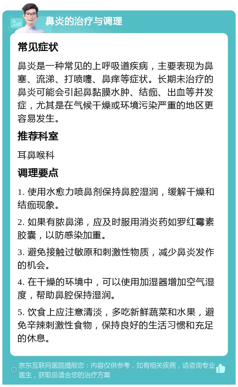 鼻炎的治疗与调理 常见症状 鼻炎是一种常见的上呼吸道疾病，主要表现为鼻塞、流涕、打喷嚏、鼻痒等症状。长期未治疗的鼻炎可能会引起鼻黏膜水肿、结痂、出血等并发症，尤其是在气候干燥或环境污染严重的地区更容易发生。 推荐科室 耳鼻喉科 调理要点 1. 使用水愈力喷鼻剂保持鼻腔湿润，缓解干燥和结痂现象。 2. 如果有脓鼻涕，应及时服用消炎药如罗红霉素胶囊，以防感染加重。 3. 避免接触过敏原和刺激性物质，减少鼻炎发作的机会。 4. 在干燥的环境中，可以使用加湿器增加空气湿度，帮助鼻腔保持湿润。 5. 饮食上应注意清淡，多吃新鲜蔬菜和水果，避免辛辣刺激性食物，保持良好的生活习惯和充足的休息。