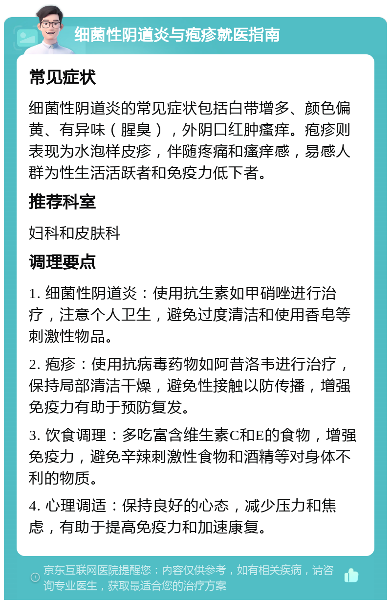 细菌性阴道炎与疱疹就医指南 常见症状 细菌性阴道炎的常见症状包括白带增多、颜色偏黄、有异味（腥臭），外阴口红肿瘙痒。疱疹则表现为水泡样皮疹，伴随疼痛和瘙痒感，易感人群为性生活活跃者和免疫力低下者。 推荐科室 妇科和皮肤科 调理要点 1. 细菌性阴道炎：使用抗生素如甲硝唑进行治疗，注意个人卫生，避免过度清洁和使用香皂等刺激性物品。 2. 疱疹：使用抗病毒药物如阿昔洛韦进行治疗，保持局部清洁干燥，避免性接触以防传播，增强免疫力有助于预防复发。 3. 饮食调理：多吃富含维生素C和E的食物，增强免疫力，避免辛辣刺激性食物和酒精等对身体不利的物质。 4. 心理调适：保持良好的心态，减少压力和焦虑，有助于提高免疫力和加速康复。