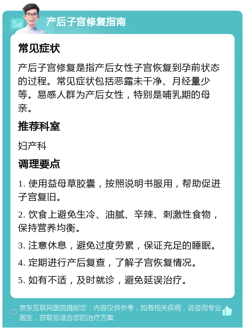 产后子宫修复指南 常见症状 产后子宫修复是指产后女性子宫恢复到孕前状态的过程。常见症状包括恶露未干净、月经量少等。易感人群为产后女性，特别是哺乳期的母亲。 推荐科室 妇产科 调理要点 1. 使用益母草胶囊，按照说明书服用，帮助促进子宫复旧。 2. 饮食上避免生冷、油腻、辛辣、刺激性食物，保持营养均衡。 3. 注意休息，避免过度劳累，保证充足的睡眠。 4. 定期进行产后复查，了解子宫恢复情况。 5. 如有不适，及时就诊，避免延误治疗。