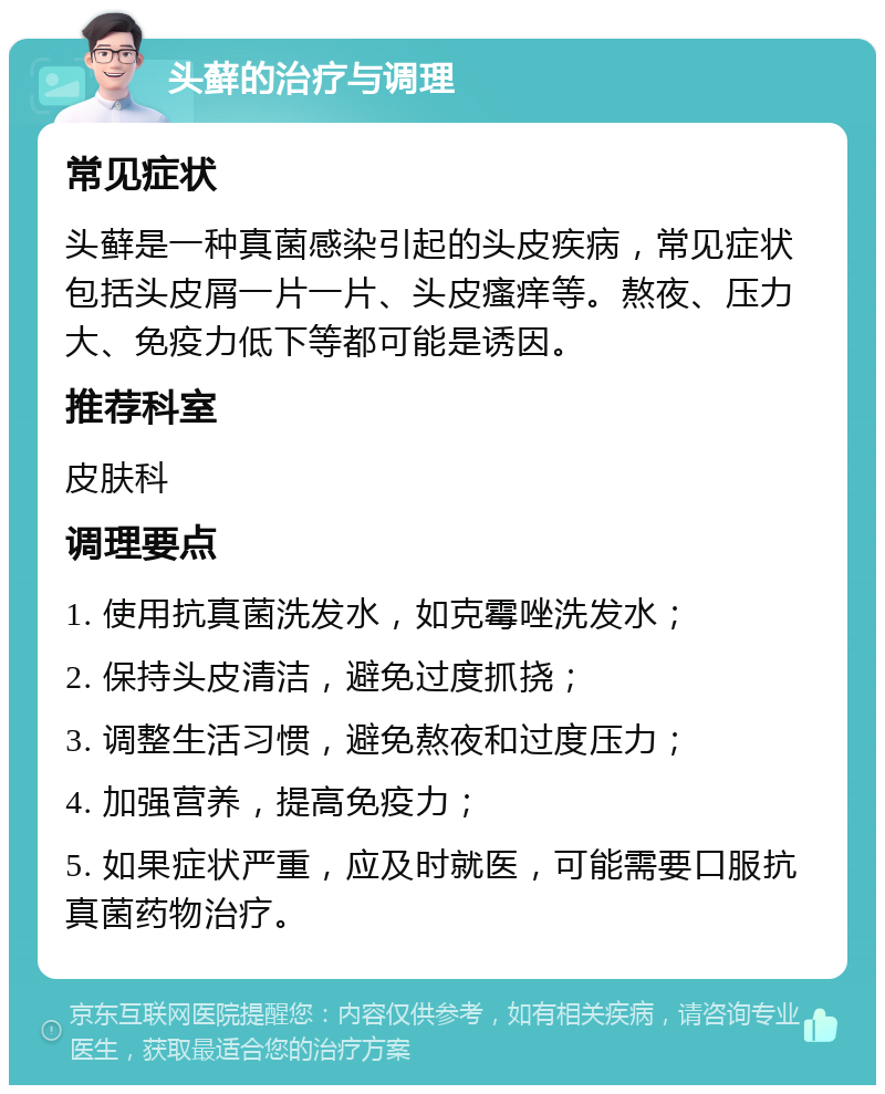 头藓的治疗与调理 常见症状 头藓是一种真菌感染引起的头皮疾病，常见症状包括头皮屑一片一片、头皮瘙痒等。熬夜、压力大、免疫力低下等都可能是诱因。 推荐科室 皮肤科 调理要点 1. 使用抗真菌洗发水，如克霉唑洗发水； 2. 保持头皮清洁，避免过度抓挠； 3. 调整生活习惯，避免熬夜和过度压力； 4. 加强营养，提高免疫力； 5. 如果症状严重，应及时就医，可能需要口服抗真菌药物治疗。