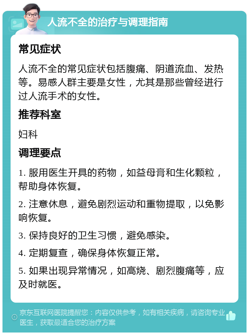 人流不全的治疗与调理指南 常见症状 人流不全的常见症状包括腹痛、阴道流血、发热等。易感人群主要是女性，尤其是那些曾经进行过人流手术的女性。 推荐科室 妇科 调理要点 1. 服用医生开具的药物，如益母膏和生化颗粒，帮助身体恢复。 2. 注意休息，避免剧烈运动和重物提取，以免影响恢复。 3. 保持良好的卫生习惯，避免感染。 4. 定期复查，确保身体恢复正常。 5. 如果出现异常情况，如高烧、剧烈腹痛等，应及时就医。