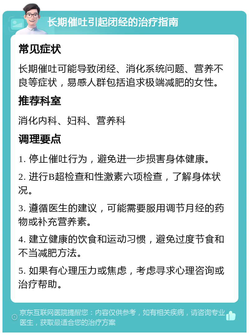 长期催吐引起闭经的治疗指南 常见症状 长期催吐可能导致闭经、消化系统问题、营养不良等症状，易感人群包括追求极端减肥的女性。 推荐科室 消化内科、妇科、营养科 调理要点 1. 停止催吐行为，避免进一步损害身体健康。 2. 进行B超检查和性激素六项检查，了解身体状况。 3. 遵循医生的建议，可能需要服用调节月经的药物或补充营养素。 4. 建立健康的饮食和运动习惯，避免过度节食和不当减肥方法。 5. 如果有心理压力或焦虑，考虑寻求心理咨询或治疗帮助。