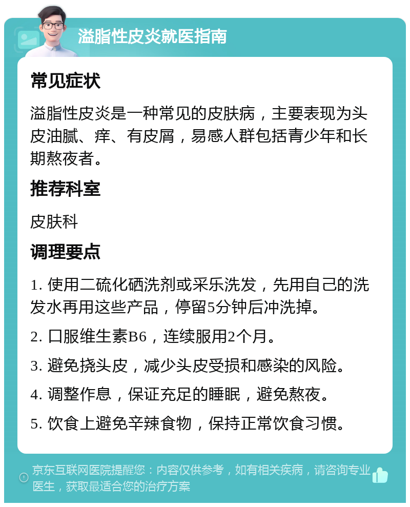 溢脂性皮炎就医指南 常见症状 溢脂性皮炎是一种常见的皮肤病，主要表现为头皮油腻、痒、有皮屑，易感人群包括青少年和长期熬夜者。 推荐科室 皮肤科 调理要点 1. 使用二硫化硒洗剂或采乐洗发，先用自己的洗发水再用这些产品，停留5分钟后冲洗掉。 2. 口服维生素B6，连续服用2个月。 3. 避免挠头皮，减少头皮受损和感染的风险。 4. 调整作息，保证充足的睡眠，避免熬夜。 5. 饮食上避免辛辣食物，保持正常饮食习惯。