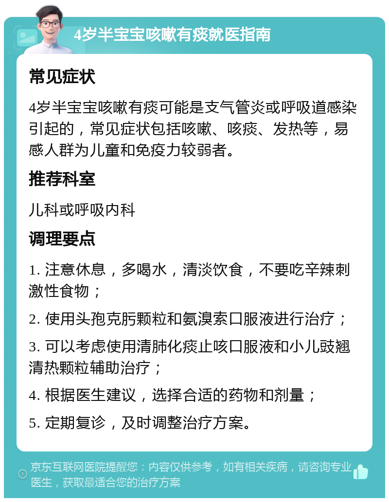 4岁半宝宝咳嗽有痰就医指南 常见症状 4岁半宝宝咳嗽有痰可能是支气管炎或呼吸道感染引起的，常见症状包括咳嗽、咳痰、发热等，易感人群为儿童和免疫力较弱者。 推荐科室 儿科或呼吸内科 调理要点 1. 注意休息，多喝水，清淡饮食，不要吃辛辣刺激性食物； 2. 使用头孢克肟颗粒和氨溴索口服液进行治疗； 3. 可以考虑使用清肺化痰止咳口服液和小儿豉翘清热颗粒辅助治疗； 4. 根据医生建议，选择合适的药物和剂量； 5. 定期复诊，及时调整治疗方案。