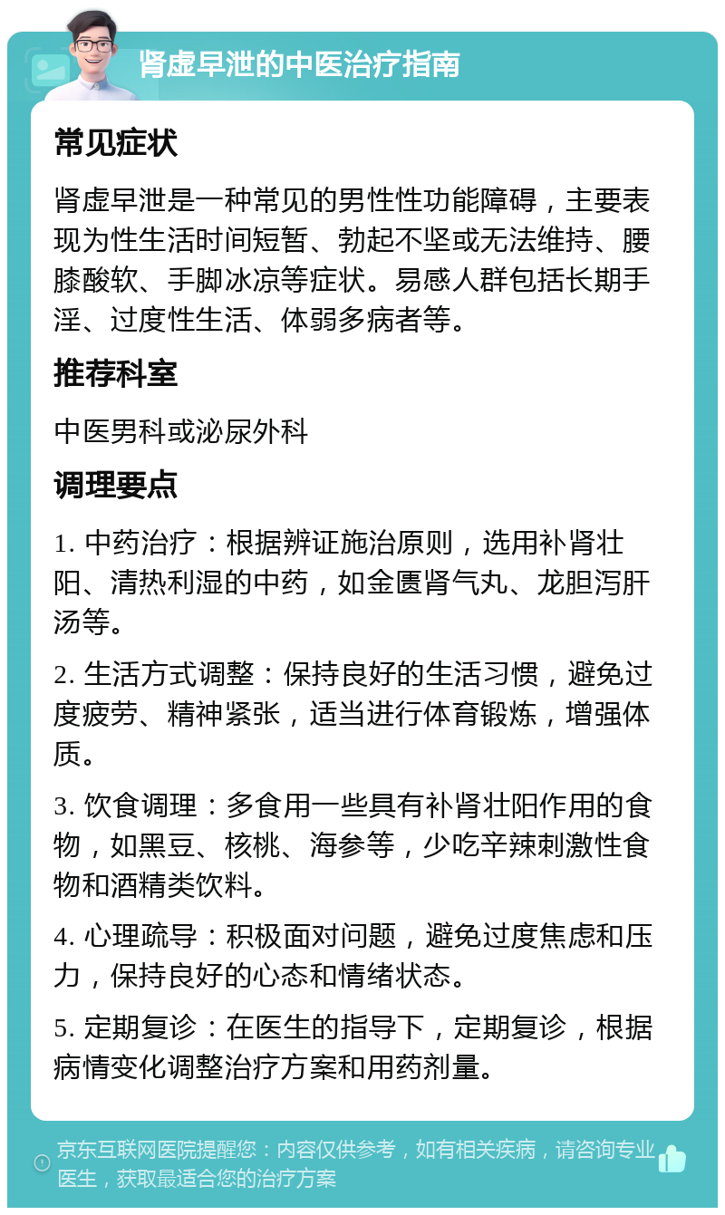 肾虚早泄的中医治疗指南 常见症状 肾虚早泄是一种常见的男性性功能障碍，主要表现为性生活时间短暂、勃起不坚或无法维持、腰膝酸软、手脚冰凉等症状。易感人群包括长期手淫、过度性生活、体弱多病者等。 推荐科室 中医男科或泌尿外科 调理要点 1. 中药治疗：根据辨证施治原则，选用补肾壮阳、清热利湿的中药，如金匮肾气丸、龙胆泻肝汤等。 2. 生活方式调整：保持良好的生活习惯，避免过度疲劳、精神紧张，适当进行体育锻炼，增强体质。 3. 饮食调理：多食用一些具有补肾壮阳作用的食物，如黑豆、核桃、海参等，少吃辛辣刺激性食物和酒精类饮料。 4. 心理疏导：积极面对问题，避免过度焦虑和压力，保持良好的心态和情绪状态。 5. 定期复诊：在医生的指导下，定期复诊，根据病情变化调整治疗方案和用药剂量。