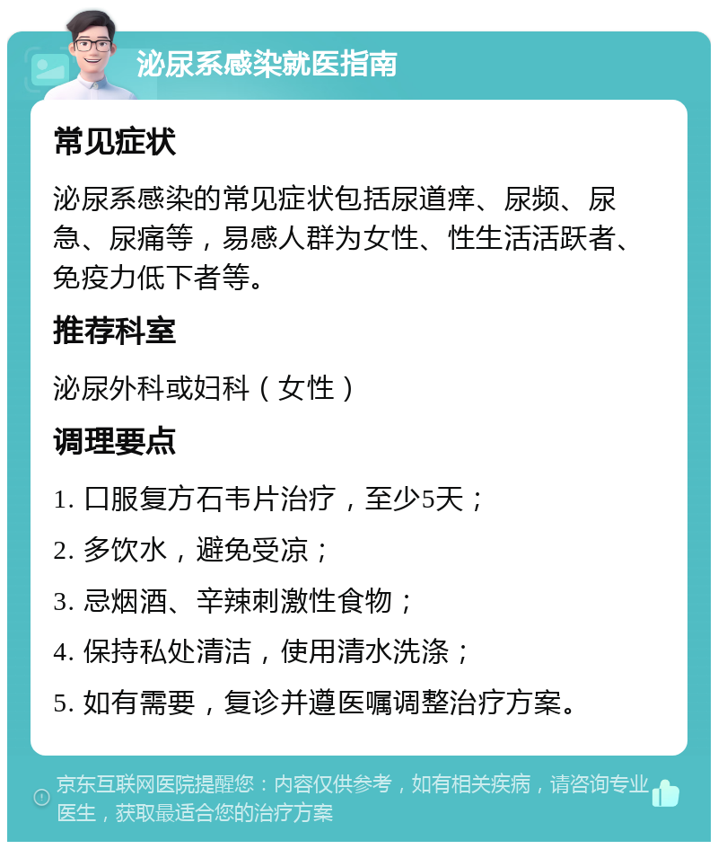 泌尿系感染就医指南 常见症状 泌尿系感染的常见症状包括尿道痒、尿频、尿急、尿痛等，易感人群为女性、性生活活跃者、免疫力低下者等。 推荐科室 泌尿外科或妇科（女性） 调理要点 1. 口服复方石韦片治疗，至少5天； 2. 多饮水，避免受凉； 3. 忌烟酒、辛辣刺激性食物； 4. 保持私处清洁，使用清水洗涤； 5. 如有需要，复诊并遵医嘱调整治疗方案。