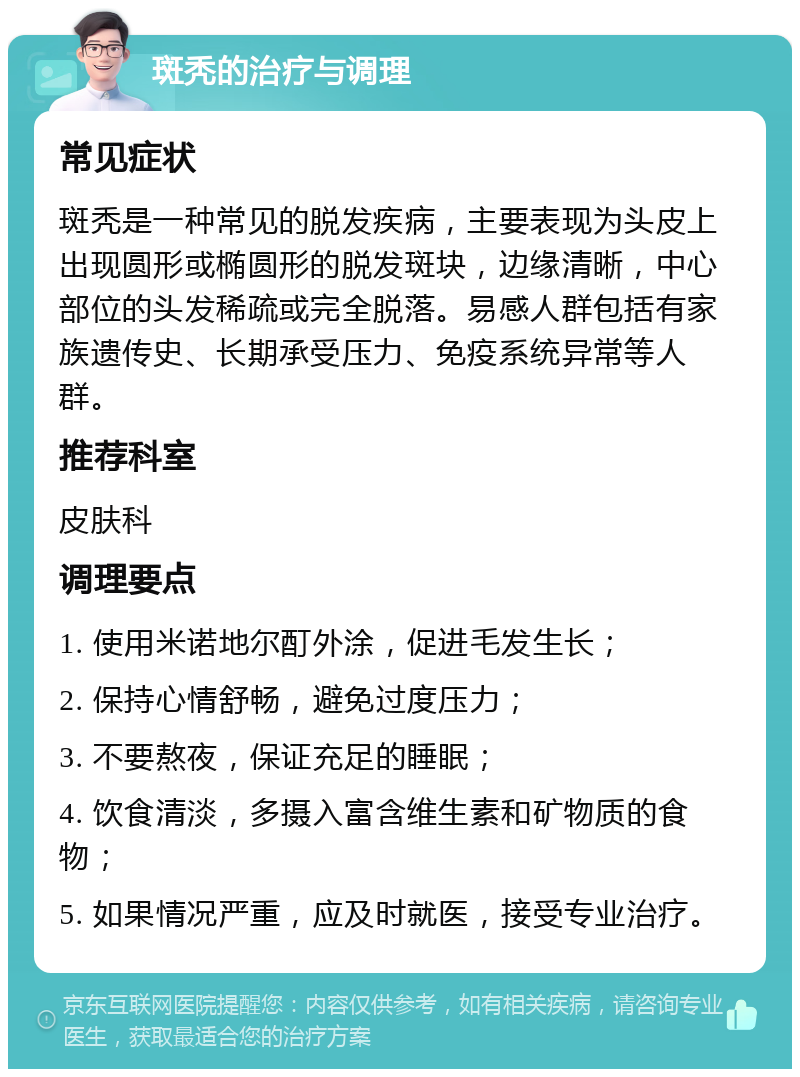 斑秃的治疗与调理 常见症状 斑秃是一种常见的脱发疾病，主要表现为头皮上出现圆形或椭圆形的脱发斑块，边缘清晰，中心部位的头发稀疏或完全脱落。易感人群包括有家族遗传史、长期承受压力、免疫系统异常等人群。 推荐科室 皮肤科 调理要点 1. 使用米诺地尔酊外涂，促进毛发生长； 2. 保持心情舒畅，避免过度压力； 3. 不要熬夜，保证充足的睡眠； 4. 饮食清淡，多摄入富含维生素和矿物质的食物； 5. 如果情况严重，应及时就医，接受专业治疗。