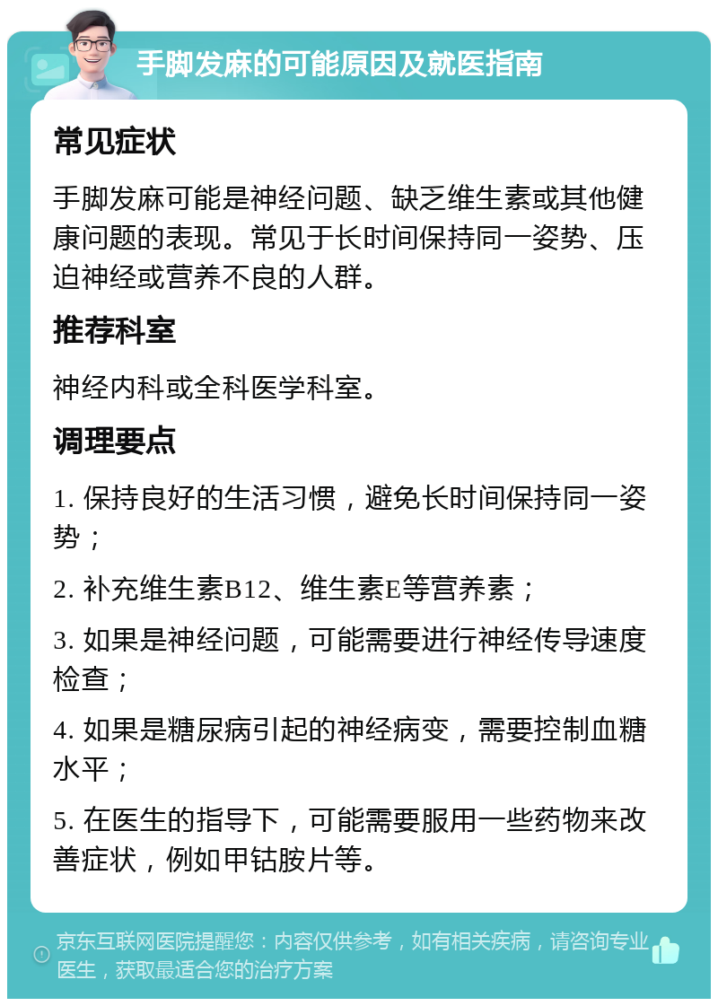 手脚发麻的可能原因及就医指南 常见症状 手脚发麻可能是神经问题、缺乏维生素或其他健康问题的表现。常见于长时间保持同一姿势、压迫神经或营养不良的人群。 推荐科室 神经内科或全科医学科室。 调理要点 1. 保持良好的生活习惯，避免长时间保持同一姿势； 2. 补充维生素B12、维生素E等营养素； 3. 如果是神经问题，可能需要进行神经传导速度检查； 4. 如果是糖尿病引起的神经病变，需要控制血糖水平； 5. 在医生的指导下，可能需要服用一些药物来改善症状，例如甲钴胺片等。