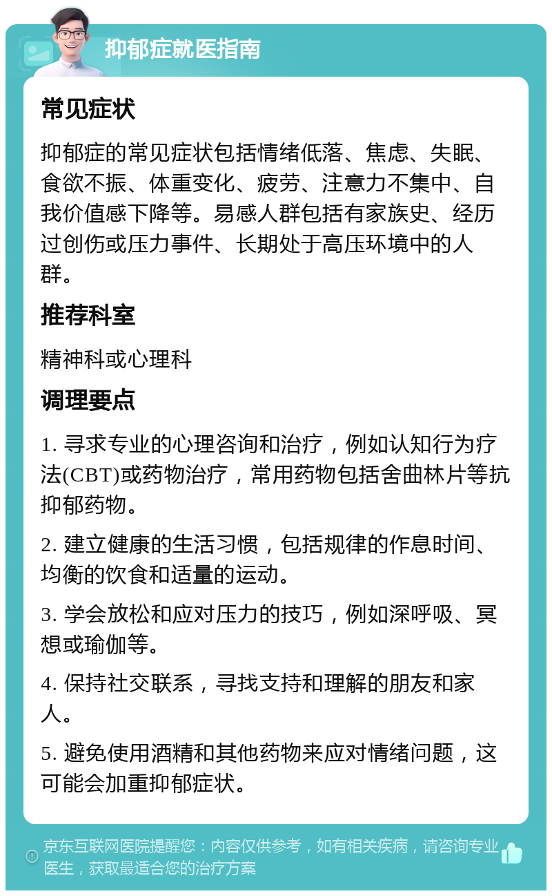 抑郁症就医指南 常见症状 抑郁症的常见症状包括情绪低落、焦虑、失眠、食欲不振、体重变化、疲劳、注意力不集中、自我价值感下降等。易感人群包括有家族史、经历过创伤或压力事件、长期处于高压环境中的人群。 推荐科室 精神科或心理科 调理要点 1. 寻求专业的心理咨询和治疗，例如认知行为疗法(CBT)或药物治疗，常用药物包括舍曲林片等抗抑郁药物。 2. 建立健康的生活习惯，包括规律的作息时间、均衡的饮食和适量的运动。 3. 学会放松和应对压力的技巧，例如深呼吸、冥想或瑜伽等。 4. 保持社交联系，寻找支持和理解的朋友和家人。 5. 避免使用酒精和其他药物来应对情绪问题，这可能会加重抑郁症状。