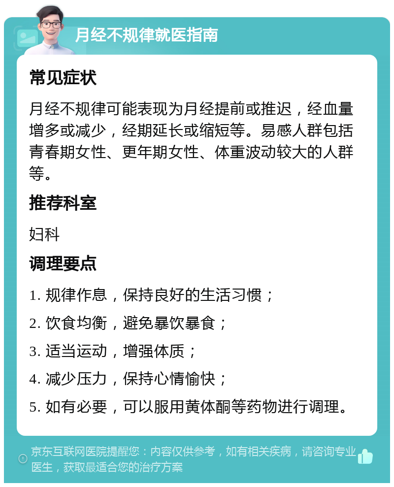 月经不规律就医指南 常见症状 月经不规律可能表现为月经提前或推迟，经血量增多或减少，经期延长或缩短等。易感人群包括青春期女性、更年期女性、体重波动较大的人群等。 推荐科室 妇科 调理要点 1. 规律作息，保持良好的生活习惯； 2. 饮食均衡，避免暴饮暴食； 3. 适当运动，增强体质； 4. 减少压力，保持心情愉快； 5. 如有必要，可以服用黄体酮等药物进行调理。