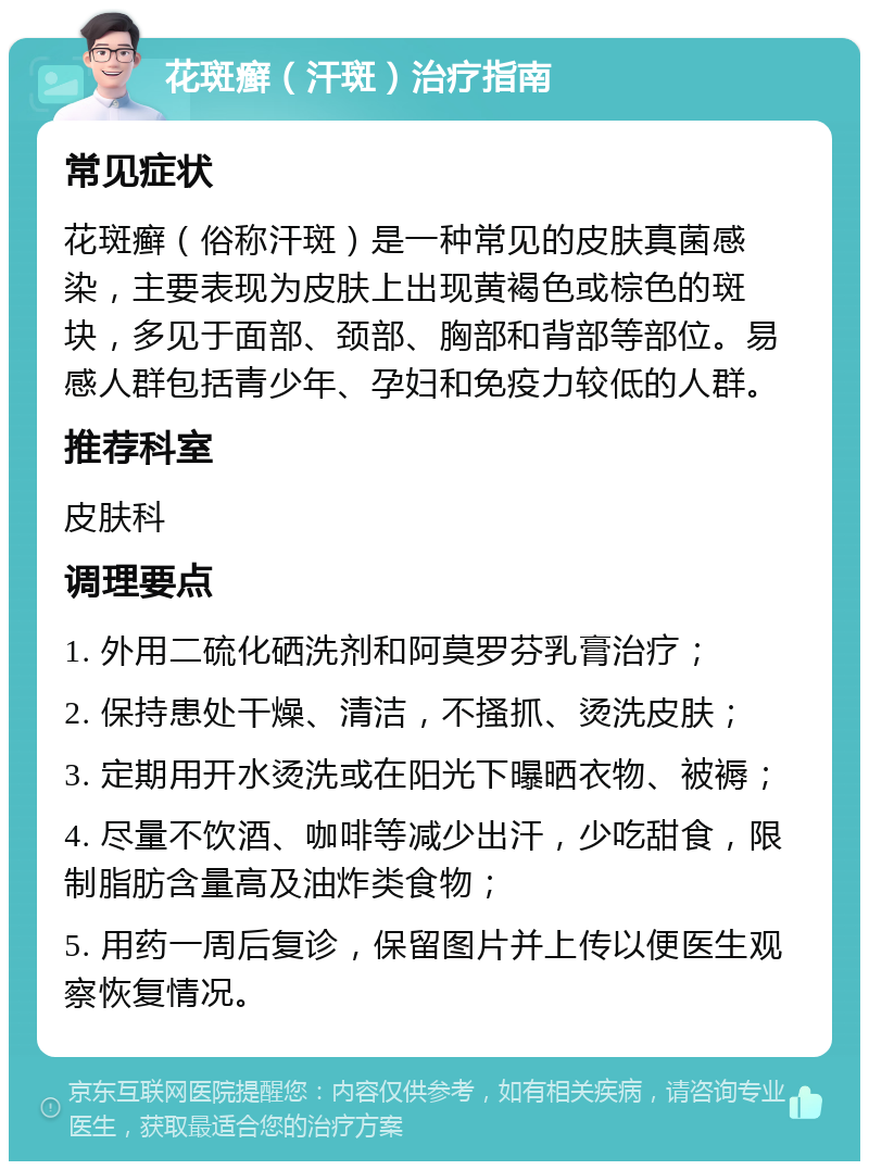 花斑癣（汗斑）治疗指南 常见症状 花斑癣（俗称汗斑）是一种常见的皮肤真菌感染，主要表现为皮肤上出现黄褐色或棕色的斑块，多见于面部、颈部、胸部和背部等部位。易感人群包括青少年、孕妇和免疫力较低的人群。 推荐科室 皮肤科 调理要点 1. 外用二硫化硒洗剂和阿莫罗芬乳膏治疗； 2. 保持患处干燥、清洁，不搔抓、烫洗皮肤； 3. 定期用开水烫洗或在阳光下曝晒衣物、被褥； 4. 尽量不饮酒、咖啡等减少出汗，少吃甜食，限制脂肪含量高及油炸类食物； 5. 用药一周后复诊，保留图片并上传以便医生观察恢复情况。