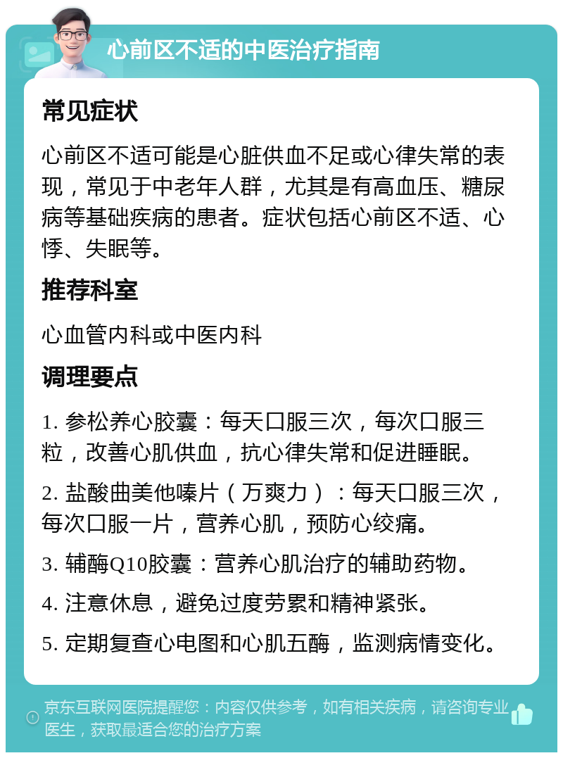 心前区不适的中医治疗指南 常见症状 心前区不适可能是心脏供血不足或心律失常的表现，常见于中老年人群，尤其是有高血压、糖尿病等基础疾病的患者。症状包括心前区不适、心悸、失眠等。 推荐科室 心血管内科或中医内科 调理要点 1. 参松养心胶囊：每天口服三次，每次口服三粒，改善心肌供血，抗心律失常和促进睡眠。 2. 盐酸曲美他嗪片（万爽力）：每天口服三次，每次口服一片，营养心肌，预防心绞痛。 3. 辅酶Q10胶囊：营养心肌治疗的辅助药物。 4. 注意休息，避免过度劳累和精神紧张。 5. 定期复查心电图和心肌五酶，监测病情变化。