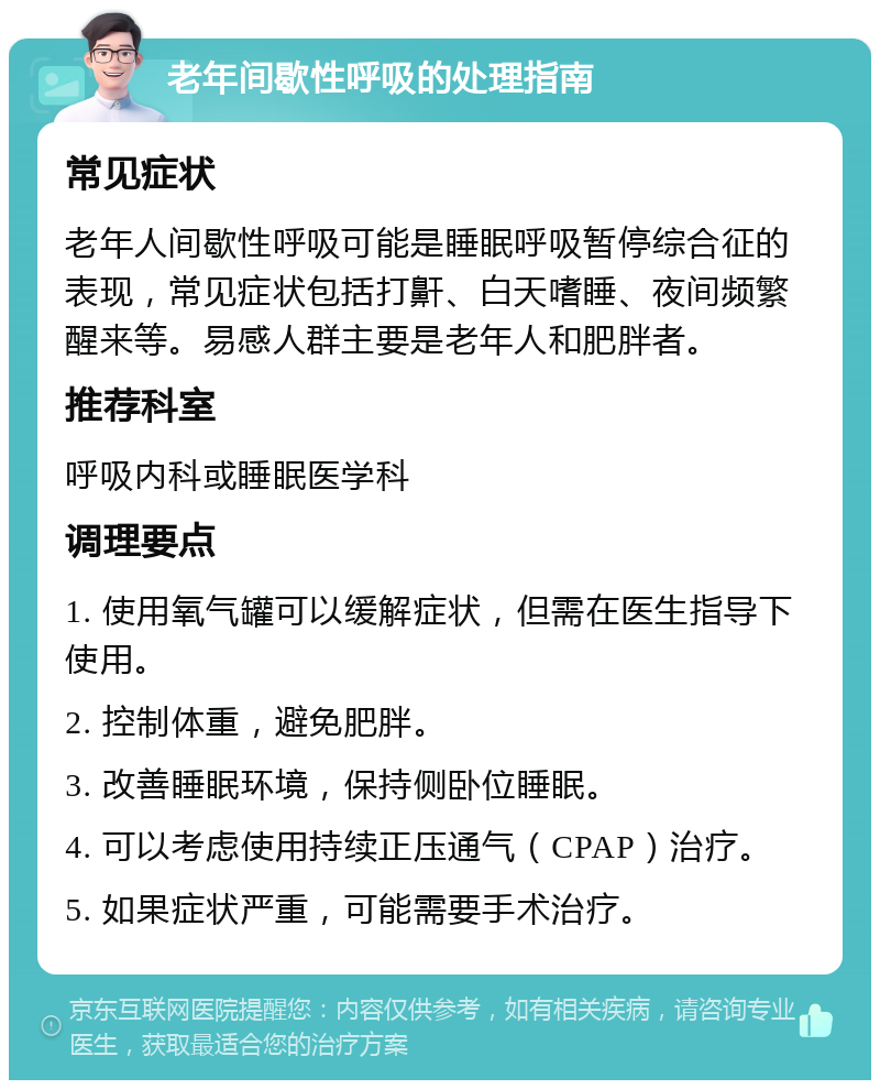 老年间歇性呼吸的处理指南 常见症状 老年人间歇性呼吸可能是睡眠呼吸暂停综合征的表现，常见症状包括打鼾、白天嗜睡、夜间频繁醒来等。易感人群主要是老年人和肥胖者。 推荐科室 呼吸内科或睡眠医学科 调理要点 1. 使用氧气罐可以缓解症状，但需在医生指导下使用。 2. 控制体重，避免肥胖。 3. 改善睡眠环境，保持侧卧位睡眠。 4. 可以考虑使用持续正压通气（CPAP）治疗。 5. 如果症状严重，可能需要手术治疗。