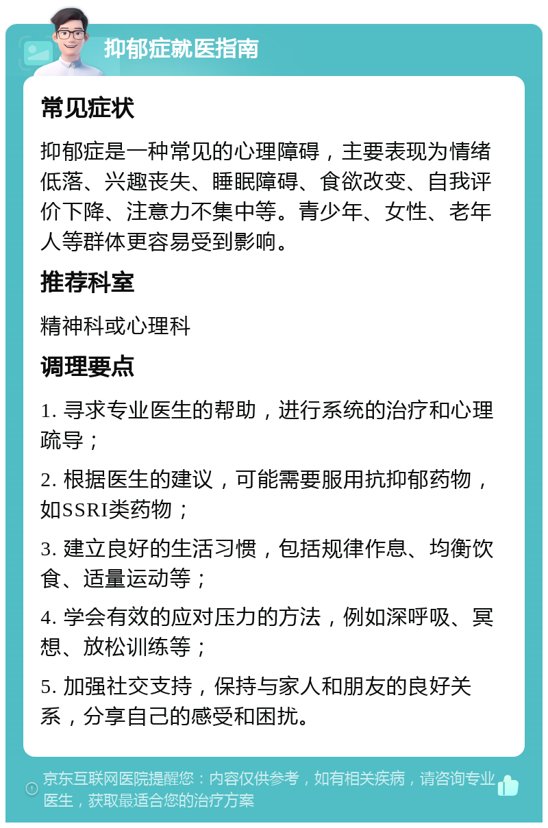 抑郁症就医指南 常见症状 抑郁症是一种常见的心理障碍，主要表现为情绪低落、兴趣丧失、睡眠障碍、食欲改变、自我评价下降、注意力不集中等。青少年、女性、老年人等群体更容易受到影响。 推荐科室 精神科或心理科 调理要点 1. 寻求专业医生的帮助，进行系统的治疗和心理疏导； 2. 根据医生的建议，可能需要服用抗抑郁药物，如SSRI类药物； 3. 建立良好的生活习惯，包括规律作息、均衡饮食、适量运动等； 4. 学会有效的应对压力的方法，例如深呼吸、冥想、放松训练等； 5. 加强社交支持，保持与家人和朋友的良好关系，分享自己的感受和困扰。