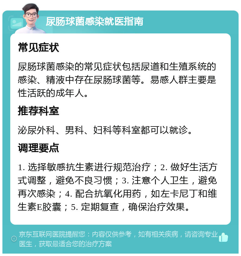 尿肠球菌感染就医指南 常见症状 尿肠球菌感染的常见症状包括尿道和生殖系统的感染、精液中存在尿肠球菌等。易感人群主要是性活跃的成年人。 推荐科室 泌尿外科、男科、妇科等科室都可以就诊。 调理要点 1. 选择敏感抗生素进行规范治疗；2. 做好生活方式调整，避免不良习惯；3. 注意个人卫生，避免再次感染；4. 配合抗氧化用药，如左卡尼丁和维生素E胶囊；5. 定期复查，确保治疗效果。