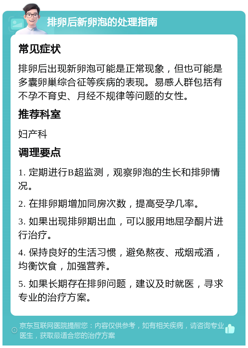 排卵后新卵泡的处理指南 常见症状 排卵后出现新卵泡可能是正常现象，但也可能是多囊卵巢综合征等疾病的表现。易感人群包括有不孕不育史、月经不规律等问题的女性。 推荐科室 妇产科 调理要点 1. 定期进行B超监测，观察卵泡的生长和排卵情况。 2. 在排卵期增加同房次数，提高受孕几率。 3. 如果出现排卵期出血，可以服用地屈孕酮片进行治疗。 4. 保持良好的生活习惯，避免熬夜、戒烟戒酒，均衡饮食，加强营养。 5. 如果长期存在排卵问题，建议及时就医，寻求专业的治疗方案。