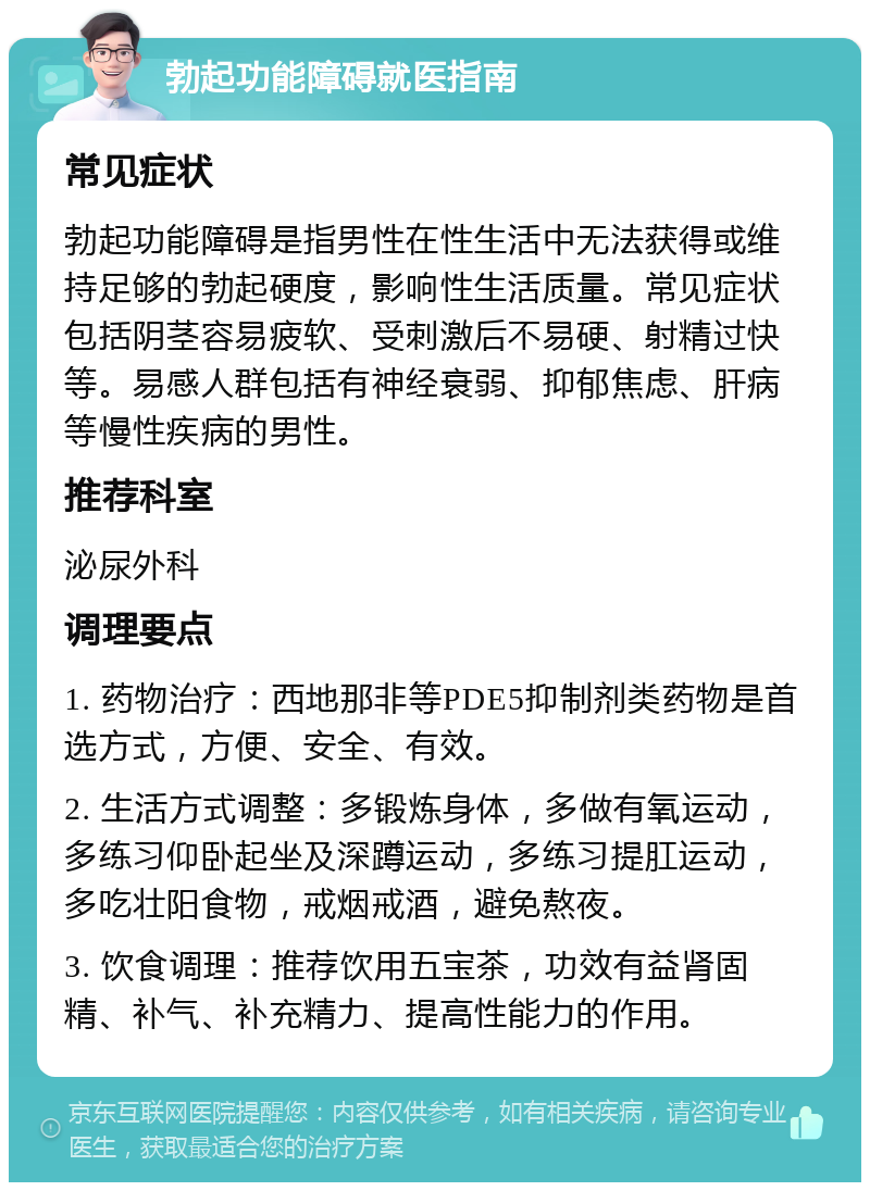 勃起功能障碍就医指南 常见症状 勃起功能障碍是指男性在性生活中无法获得或维持足够的勃起硬度，影响性生活质量。常见症状包括阴茎容易疲软、受刺激后不易硬、射精过快等。易感人群包括有神经衰弱、抑郁焦虑、肝病等慢性疾病的男性。 推荐科室 泌尿外科 调理要点 1. 药物治疗：西地那非等PDE5抑制剂类药物是首选方式，方便、安全、有效。 2. 生活方式调整：多锻炼身体，多做有氧运动，多练习仰卧起坐及深蹲运动，多练习提肛运动，多吃壮阳食物，戒烟戒酒，避免熬夜。 3. 饮食调理：推荐饮用五宝茶，功效有益肾固精、补气、补充精力、提高性能力的作用。