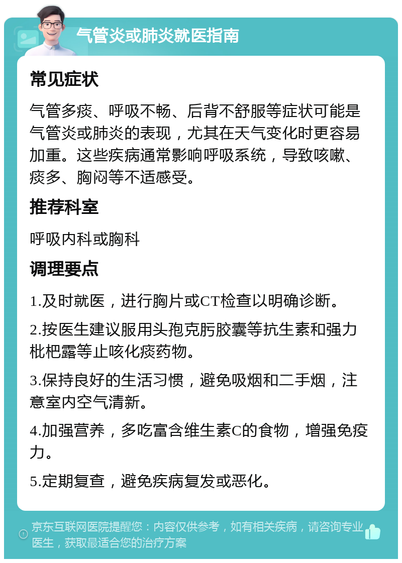 气管炎或肺炎就医指南 常见症状 气管多痰、呼吸不畅、后背不舒服等症状可能是气管炎或肺炎的表现，尤其在天气变化时更容易加重。这些疾病通常影响呼吸系统，导致咳嗽、痰多、胸闷等不适感受。 推荐科室 呼吸内科或胸科 调理要点 1.及时就医，进行胸片或CT检查以明确诊断。 2.按医生建议服用头孢克肟胶囊等抗生素和强力枇杷露等止咳化痰药物。 3.保持良好的生活习惯，避免吸烟和二手烟，注意室内空气清新。 4.加强营养，多吃富含维生素C的食物，增强免疫力。 5.定期复查，避免疾病复发或恶化。