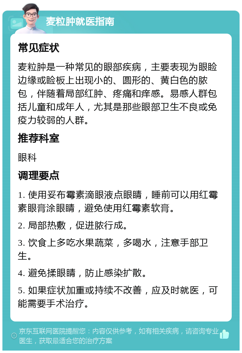 麦粒肿就医指南 常见症状 麦粒肿是一种常见的眼部疾病，主要表现为眼睑边缘或睑板上出现小的、圆形的、黄白色的脓包，伴随着局部红肿、疼痛和痒感。易感人群包括儿童和成年人，尤其是那些眼部卫生不良或免疫力较弱的人群。 推荐科室 眼科 调理要点 1. 使用妥布霉素滴眼液点眼睛，睡前可以用红霉素眼膏涂眼睛，避免使用红霉素软膏。 2. 局部热敷，促进脓行成。 3. 饮食上多吃水果蔬菜，多喝水，注意手部卫生。 4. 避免揉眼睛，防止感染扩散。 5. 如果症状加重或持续不改善，应及时就医，可能需要手术治疗。