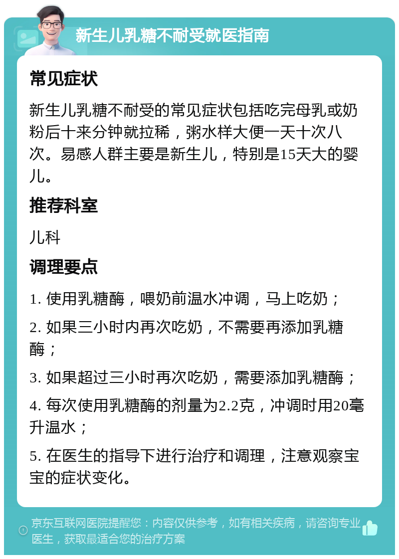 新生儿乳糖不耐受就医指南 常见症状 新生儿乳糖不耐受的常见症状包括吃完母乳或奶粉后十来分钟就拉稀，粥水样大便一天十次八次。易感人群主要是新生儿，特别是15天大的婴儿。 推荐科室 儿科 调理要点 1. 使用乳糖酶，喂奶前温水冲调，马上吃奶； 2. 如果三小时内再次吃奶，不需要再添加乳糖酶； 3. 如果超过三小时再次吃奶，需要添加乳糖酶； 4. 每次使用乳糖酶的剂量为2.2克，冲调时用20毫升温水； 5. 在医生的指导下进行治疗和调理，注意观察宝宝的症状变化。