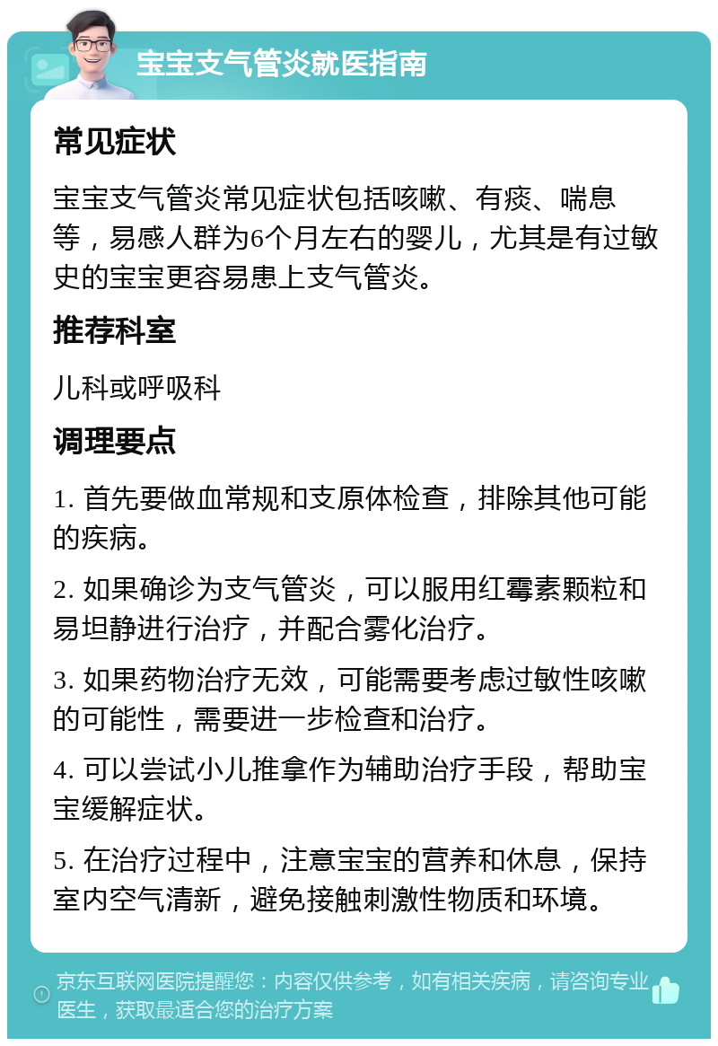 宝宝支气管炎就医指南 常见症状 宝宝支气管炎常见症状包括咳嗽、有痰、喘息等，易感人群为6个月左右的婴儿，尤其是有过敏史的宝宝更容易患上支气管炎。 推荐科室 儿科或呼吸科 调理要点 1. 首先要做血常规和支原体检查，排除其他可能的疾病。 2. 如果确诊为支气管炎，可以服用红霉素颗粒和易坦静进行治疗，并配合雾化治疗。 3. 如果药物治疗无效，可能需要考虑过敏性咳嗽的可能性，需要进一步检查和治疗。 4. 可以尝试小儿推拿作为辅助治疗手段，帮助宝宝缓解症状。 5. 在治疗过程中，注意宝宝的营养和休息，保持室内空气清新，避免接触刺激性物质和环境。