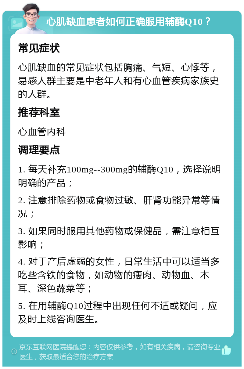 心肌缺血患者如何正确服用辅酶Q10？ 常见症状 心肌缺血的常见症状包括胸痛、气短、心悸等，易感人群主要是中老年人和有心血管疾病家族史的人群。 推荐科室 心血管内科 调理要点 1. 每天补充100mg--300mg的辅酶Q10，选择说明明确的产品； 2. 注意排除药物或食物过敏、肝肾功能异常等情况； 3. 如果同时服用其他药物或保健品，需注意相互影响； 4. 对于产后虚弱的女性，日常生活中可以适当多吃些含铁的食物，如动物的瘦肉、动物血、木耳、深色蔬菜等； 5. 在用辅酶Q10过程中出现任何不适或疑问，应及时上线咨询医生。