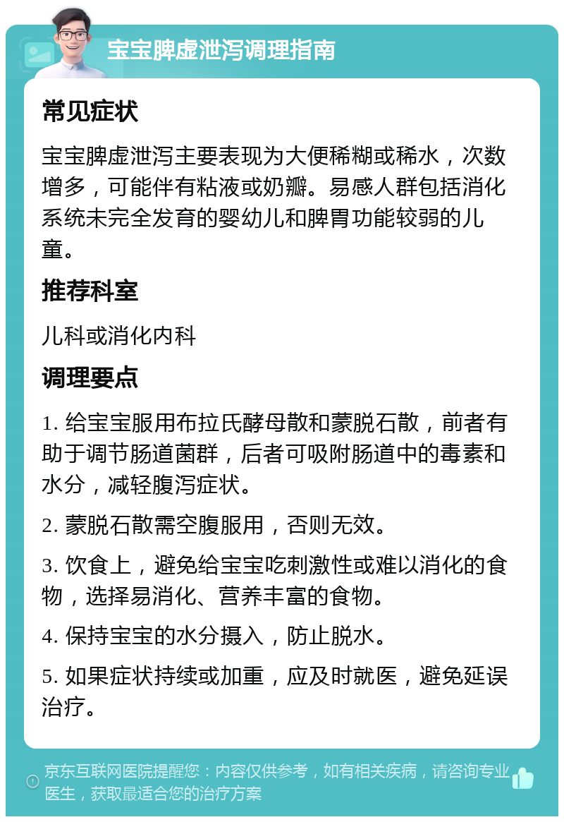 宝宝脾虚泄泻调理指南 常见症状 宝宝脾虚泄泻主要表现为大便稀糊或稀水，次数增多，可能伴有粘液或奶瓣。易感人群包括消化系统未完全发育的婴幼儿和脾胃功能较弱的儿童。 推荐科室 儿科或消化内科 调理要点 1. 给宝宝服用布拉氏酵母散和蒙脱石散，前者有助于调节肠道菌群，后者可吸附肠道中的毒素和水分，减轻腹泻症状。 2. 蒙脱石散需空腹服用，否则无效。 3. 饮食上，避免给宝宝吃刺激性或难以消化的食物，选择易消化、营养丰富的食物。 4. 保持宝宝的水分摄入，防止脱水。 5. 如果症状持续或加重，应及时就医，避免延误治疗。