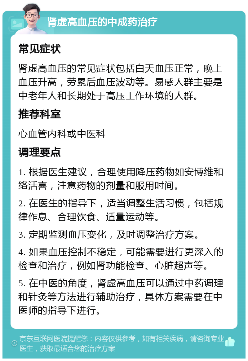 肾虚高血压的中成药治疗 常见症状 肾虚高血压的常见症状包括白天血压正常，晚上血压升高，劳累后血压波动等。易感人群主要是中老年人和长期处于高压工作环境的人群。 推荐科室 心血管内科或中医科 调理要点 1. 根据医生建议，合理使用降压药物如安博维和络活喜，注意药物的剂量和服用时间。 2. 在医生的指导下，适当调整生活习惯，包括规律作息、合理饮食、适量运动等。 3. 定期监测血压变化，及时调整治疗方案。 4. 如果血压控制不稳定，可能需要进行更深入的检查和治疗，例如肾功能检查、心脏超声等。 5. 在中医的角度，肾虚高血压可以通过中药调理和针灸等方法进行辅助治疗，具体方案需要在中医师的指导下进行。