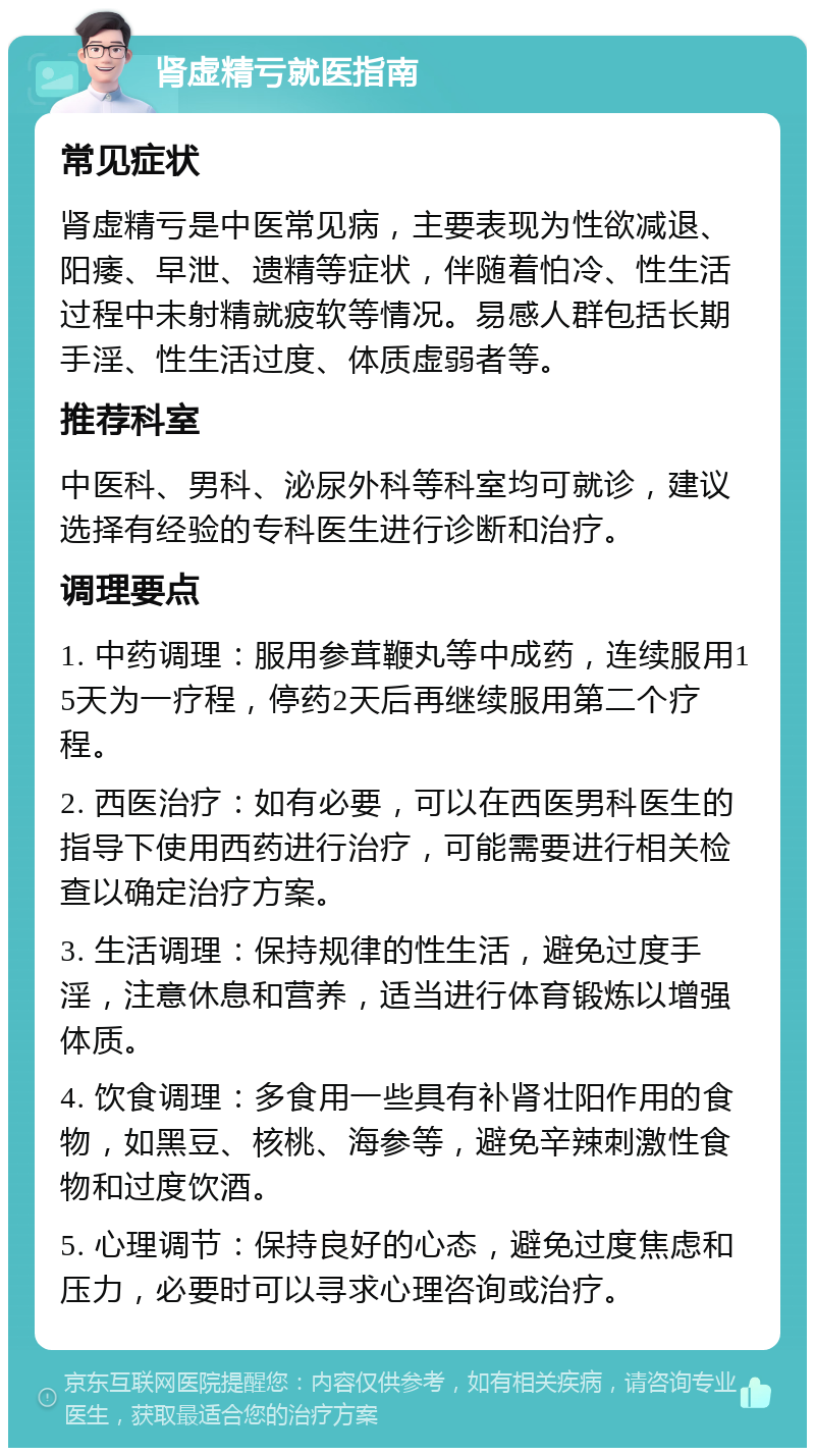 肾虚精亏就医指南 常见症状 肾虚精亏是中医常见病，主要表现为性欲减退、阳痿、早泄、遗精等症状，伴随着怕冷、性生活过程中未射精就疲软等情况。易感人群包括长期手淫、性生活过度、体质虚弱者等。 推荐科室 中医科、男科、泌尿外科等科室均可就诊，建议选择有经验的专科医生进行诊断和治疗。 调理要点 1. 中药调理：服用参茸鞭丸等中成药，连续服用15天为一疗程，停药2天后再继续服用第二个疗程。 2. 西医治疗：如有必要，可以在西医男科医生的指导下使用西药进行治疗，可能需要进行相关检查以确定治疗方案。 3. 生活调理：保持规律的性生活，避免过度手淫，注意休息和营养，适当进行体育锻炼以增强体质。 4. 饮食调理：多食用一些具有补肾壮阳作用的食物，如黑豆、核桃、海参等，避免辛辣刺激性食物和过度饮酒。 5. 心理调节：保持良好的心态，避免过度焦虑和压力，必要时可以寻求心理咨询或治疗。