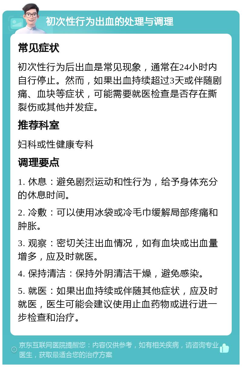 初次性行为出血的处理与调理 常见症状 初次性行为后出血是常见现象，通常在24小时内自行停止。然而，如果出血持续超过3天或伴随剧痛、血块等症状，可能需要就医检查是否存在撕裂伤或其他并发症。 推荐科室 妇科或性健康专科 调理要点 1. 休息：避免剧烈运动和性行为，给予身体充分的休息时间。 2. 冷敷：可以使用冰袋或冷毛巾缓解局部疼痛和肿胀。 3. 观察：密切关注出血情况，如有血块或出血量增多，应及时就医。 4. 保持清洁：保持外阴清洁干燥，避免感染。 5. 就医：如果出血持续或伴随其他症状，应及时就医，医生可能会建议使用止血药物或进行进一步检查和治疗。