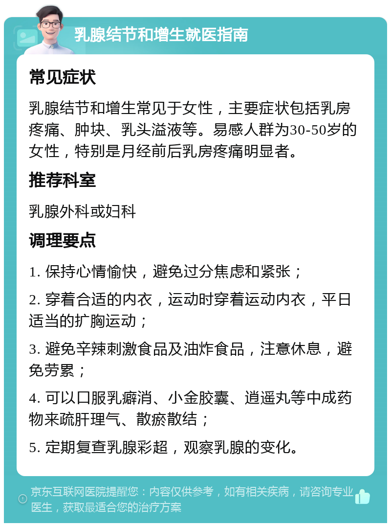 乳腺结节和增生就医指南 常见症状 乳腺结节和增生常见于女性，主要症状包括乳房疼痛、肿块、乳头溢液等。易感人群为30-50岁的女性，特别是月经前后乳房疼痛明显者。 推荐科室 乳腺外科或妇科 调理要点 1. 保持心情愉快，避免过分焦虑和紧张； 2. 穿着合适的内衣，运动时穿着运动内衣，平日适当的扩胸运动； 3. 避免辛辣刺激食品及油炸食品，注意休息，避免劳累； 4. 可以口服乳癖消、小金胶囊、逍遥丸等中成药物来疏肝理气、散瘀散结； 5. 定期复查乳腺彩超，观察乳腺的变化。