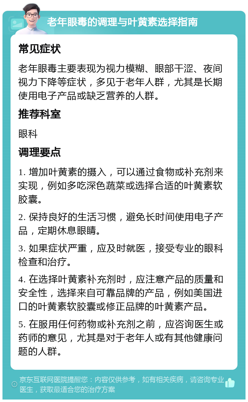 老年眼毒的调理与叶黄素选择指南 常见症状 老年眼毒主要表现为视力模糊、眼部干涩、夜间视力下降等症状，多见于老年人群，尤其是长期使用电子产品或缺乏营养的人群。 推荐科室 眼科 调理要点 1. 增加叶黄素的摄入，可以通过食物或补充剂来实现，例如多吃深色蔬菜或选择合适的叶黄素软胶囊。 2. 保持良好的生活习惯，避免长时间使用电子产品，定期休息眼睛。 3. 如果症状严重，应及时就医，接受专业的眼科检查和治疗。 4. 在选择叶黄素补充剂时，应注意产品的质量和安全性，选择来自可靠品牌的产品，例如美国进口的叶黄素软胶囊或修正品牌的叶黄素产品。 5. 在服用任何药物或补充剂之前，应咨询医生或药师的意见，尤其是对于老年人或有其他健康问题的人群。