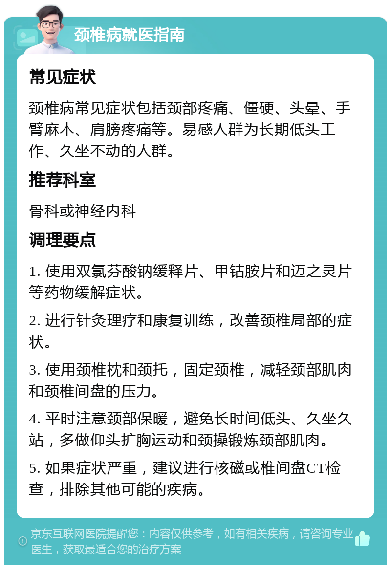 颈椎病就医指南 常见症状 颈椎病常见症状包括颈部疼痛、僵硬、头晕、手臂麻木、肩膀疼痛等。易感人群为长期低头工作、久坐不动的人群。 推荐科室 骨科或神经内科 调理要点 1. 使用双氯芬酸钠缓释片、甲钴胺片和迈之灵片等药物缓解症状。 2. 进行针灸理疗和康复训练，改善颈椎局部的症状。 3. 使用颈椎枕和颈托，固定颈椎，减轻颈部肌肉和颈椎间盘的压力。 4. 平时注意颈部保暖，避免长时间低头、久坐久站，多做仰头扩胸运动和颈操锻炼颈部肌肉。 5. 如果症状严重，建议进行核磁或椎间盘CT检查，排除其他可能的疾病。