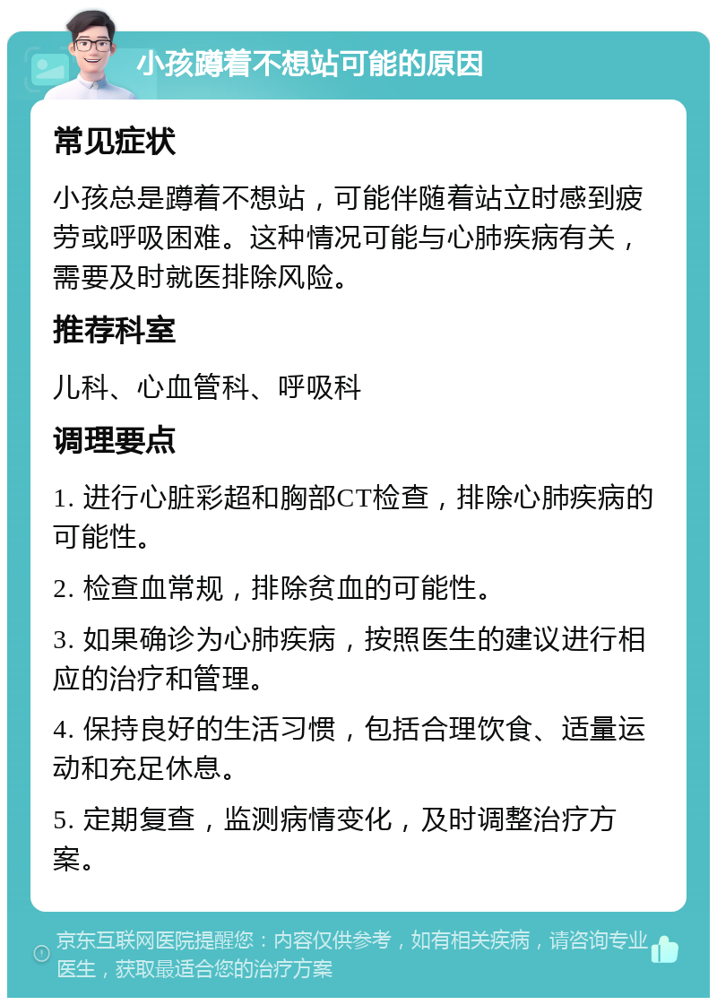 小孩蹲着不想站可能的原因 常见症状 小孩总是蹲着不想站，可能伴随着站立时感到疲劳或呼吸困难。这种情况可能与心肺疾病有关，需要及时就医排除风险。 推荐科室 儿科、心血管科、呼吸科 调理要点 1. 进行心脏彩超和胸部CT检查，排除心肺疾病的可能性。 2. 检查血常规，排除贫血的可能性。 3. 如果确诊为心肺疾病，按照医生的建议进行相应的治疗和管理。 4. 保持良好的生活习惯，包括合理饮食、适量运动和充足休息。 5. 定期复查，监测病情变化，及时调整治疗方案。