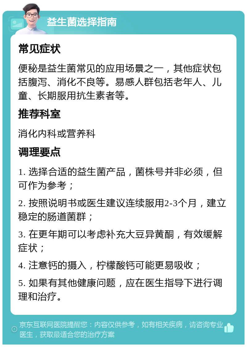 益生菌选择指南 常见症状 便秘是益生菌常见的应用场景之一，其他症状包括腹泻、消化不良等。易感人群包括老年人、儿童、长期服用抗生素者等。 推荐科室 消化内科或营养科 调理要点 1. 选择合适的益生菌产品，菌株号并非必须，但可作为参考； 2. 按照说明书或医生建议连续服用2-3个月，建立稳定的肠道菌群； 3. 在更年期可以考虑补充大豆异黄酮，有效缓解症状； 4. 注意钙的摄入，柠檬酸钙可能更易吸收； 5. 如果有其他健康问题，应在医生指导下进行调理和治疗。