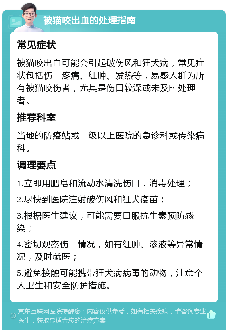 被猫咬出血的处理指南 常见症状 被猫咬出血可能会引起破伤风和狂犬病，常见症状包括伤口疼痛、红肿、发热等，易感人群为所有被猫咬伤者，尤其是伤口较深或未及时处理者。 推荐科室 当地的防疫站或二级以上医院的急诊科或传染病科。 调理要点 1.立即用肥皂和流动水清洗伤口，消毒处理； 2.尽快到医院注射破伤风和狂犬疫苗； 3.根据医生建议，可能需要口服抗生素预防感染； 4.密切观察伤口情况，如有红肿、渗液等异常情况，及时就医； 5.避免接触可能携带狂犬病病毒的动物，注意个人卫生和安全防护措施。