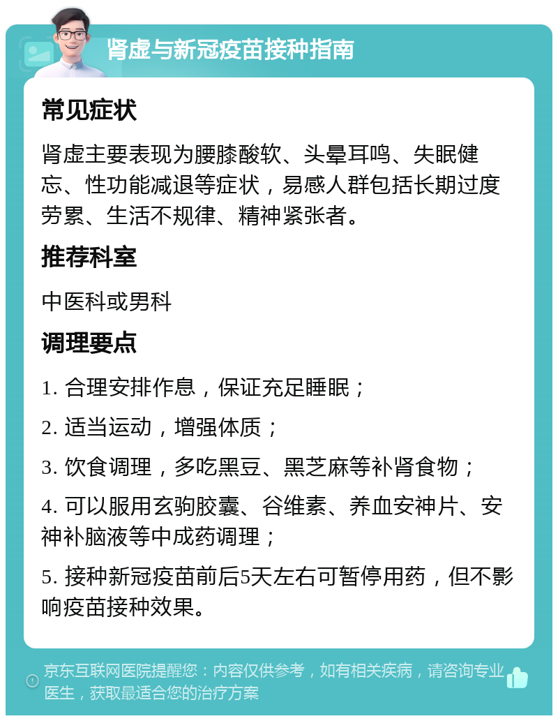 肾虚与新冠疫苗接种指南 常见症状 肾虚主要表现为腰膝酸软、头晕耳鸣、失眠健忘、性功能减退等症状，易感人群包括长期过度劳累、生活不规律、精神紧张者。 推荐科室 中医科或男科 调理要点 1. 合理安排作息，保证充足睡眠； 2. 适当运动，增强体质； 3. 饮食调理，多吃黑豆、黑芝麻等补肾食物； 4. 可以服用玄驹胶囊、谷维素、养血安神片、安神补脑液等中成药调理； 5. 接种新冠疫苗前后5天左右可暂停用药，但不影响疫苗接种效果。