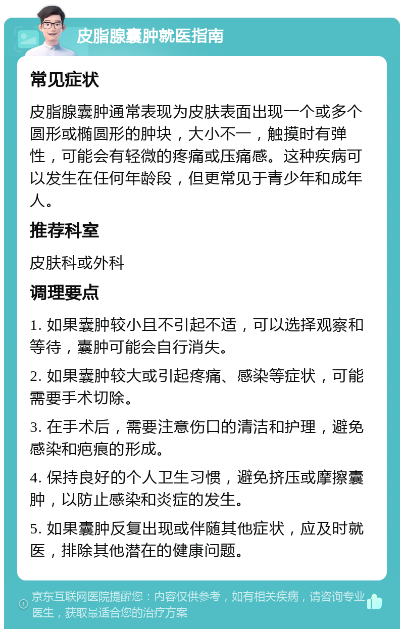 皮脂腺囊肿就医指南 常见症状 皮脂腺囊肿通常表现为皮肤表面出现一个或多个圆形或椭圆形的肿块，大小不一，触摸时有弹性，可能会有轻微的疼痛或压痛感。这种疾病可以发生在任何年龄段，但更常见于青少年和成年人。 推荐科室 皮肤科或外科 调理要点 1. 如果囊肿较小且不引起不适，可以选择观察和等待，囊肿可能会自行消失。 2. 如果囊肿较大或引起疼痛、感染等症状，可能需要手术切除。 3. 在手术后，需要注意伤口的清洁和护理，避免感染和疤痕的形成。 4. 保持良好的个人卫生习惯，避免挤压或摩擦囊肿，以防止感染和炎症的发生。 5. 如果囊肿反复出现或伴随其他症状，应及时就医，排除其他潜在的健康问题。