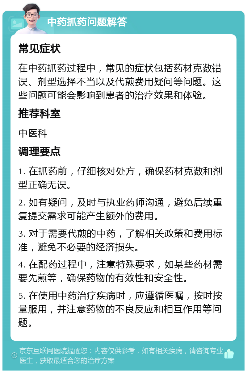 中药抓药问题解答 常见症状 在中药抓药过程中，常见的症状包括药材克数错误、剂型选择不当以及代煎费用疑问等问题。这些问题可能会影响到患者的治疗效果和体验。 推荐科室 中医科 调理要点 1. 在抓药前，仔细核对处方，确保药材克数和剂型正确无误。 2. 如有疑问，及时与执业药师沟通，避免后续重复提交需求可能产生额外的费用。 3. 对于需要代煎的中药，了解相关政策和费用标准，避免不必要的经济损失。 4. 在配药过程中，注意特殊要求，如某些药材需要先煎等，确保药物的有效性和安全性。 5. 在使用中药治疗疾病时，应遵循医嘱，按时按量服用，并注意药物的不良反应和相互作用等问题。