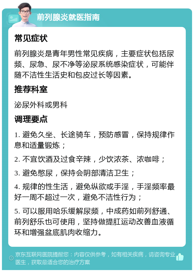 前列腺炎就医指南 常见症状 前列腺炎是青年男性常见疾病，主要症状包括尿频、尿急、尿不净等泌尿系统感染症状，可能伴随不洁性生活史和包皮过长等因素。 推荐科室 泌尿外科或男科 调理要点 1. 避免久坐、长途骑车，预防感冒，保持规律作息和适量锻炼； 2. 不宜饮酒及过食辛辣，少饮浓茶、浓咖啡； 3. 避免憋尿，保持会阴部清洁卫生； 4. 规律的性生活，避免纵欲或手淫，手淫频率最好一周不超过一次，避免不洁性行为； 5. 可以服用哈乐缓解尿频，中成药如前列舒通、前列舒乐也可使用，坚持做提肛运动改善血液循环和增强盆底肌肉收缩力。