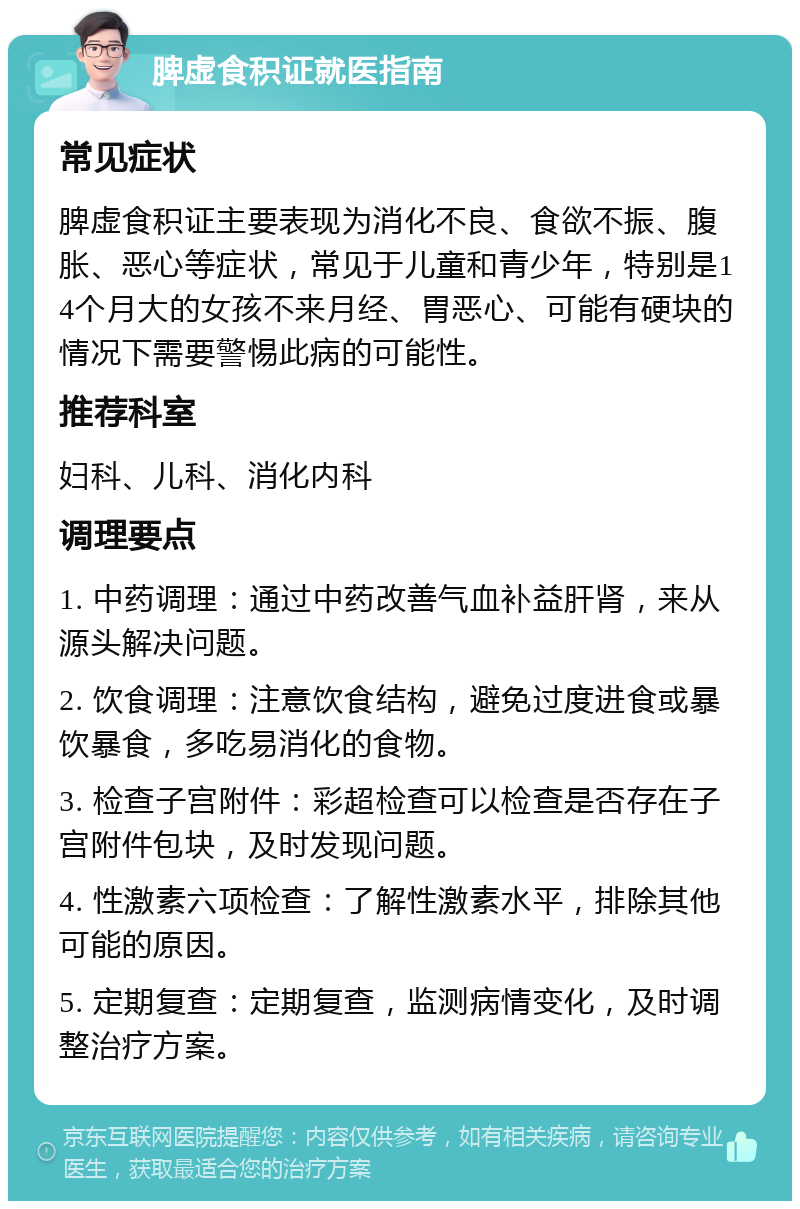 脾虚食积证就医指南 常见症状 脾虚食积证主要表现为消化不良、食欲不振、腹胀、恶心等症状，常见于儿童和青少年，特别是14个月大的女孩不来月经、胃恶心、可能有硬块的情况下需要警惕此病的可能性。 推荐科室 妇科、儿科、消化内科 调理要点 1. 中药调理：通过中药改善气血补益肝肾，来从源头解决问题。 2. 饮食调理：注意饮食结构，避免过度进食或暴饮暴食，多吃易消化的食物。 3. 检查子宫附件：彩超检查可以检查是否存在子宫附件包块，及时发现问题。 4. 性激素六项检查：了解性激素水平，排除其他可能的原因。 5. 定期复查：定期复查，监测病情变化，及时调整治疗方案。