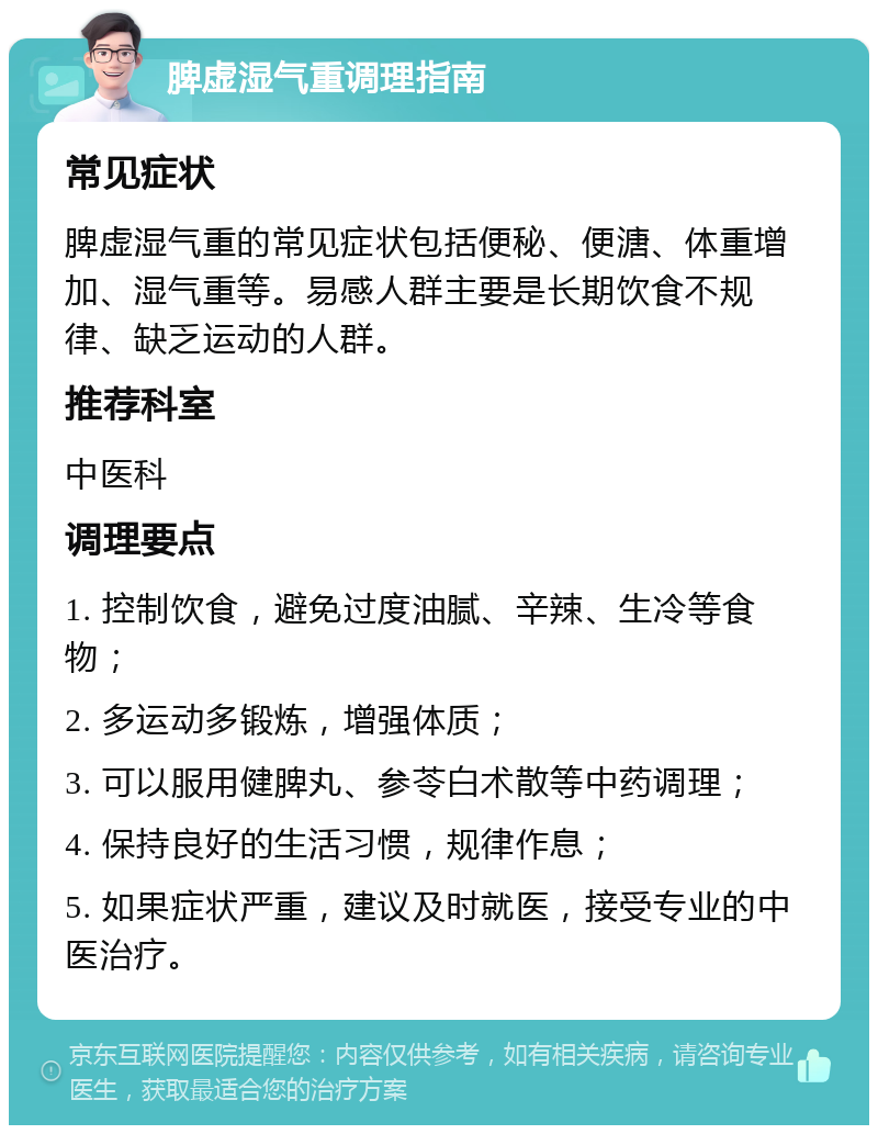 脾虚湿气重调理指南 常见症状 脾虚湿气重的常见症状包括便秘、便溏、体重增加、湿气重等。易感人群主要是长期饮食不规律、缺乏运动的人群。 推荐科室 中医科 调理要点 1. 控制饮食，避免过度油腻、辛辣、生冷等食物； 2. 多运动多锻炼，增强体质； 3. 可以服用健脾丸、参苓白术散等中药调理； 4. 保持良好的生活习惯，规律作息； 5. 如果症状严重，建议及时就医，接受专业的中医治疗。