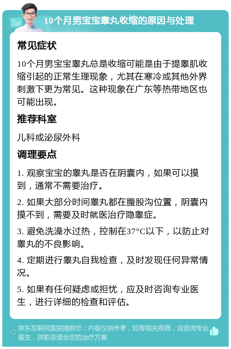 10个月男宝宝睾丸收缩的原因与处理 常见症状 10个月男宝宝睾丸总是收缩可能是由于提睾肌收缩引起的正常生理现象，尤其在寒冷或其他外界刺激下更为常见。这种现象在广东等热带地区也可能出现。 推荐科室 儿科或泌尿外科 调理要点 1. 观察宝宝的睾丸是否在阴囊内，如果可以摸到，通常不需要治疗。 2. 如果大部分时间睾丸都在腹股沟位置，阴囊内摸不到，需要及时就医治疗隐睾症。 3. 避免洗澡水过热，控制在37°C以下，以防止对睾丸的不良影响。 4. 定期进行睾丸自我检查，及时发现任何异常情况。 5. 如果有任何疑虑或担忧，应及时咨询专业医生，进行详细的检查和评估。