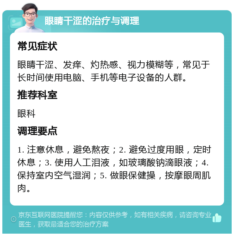 眼睛干涩的治疗与调理 常见症状 眼睛干涩、发痒、灼热感、视力模糊等，常见于长时间使用电脑、手机等电子设备的人群。 推荐科室 眼科 调理要点 1. 注意休息，避免熬夜；2. 避免过度用眼，定时休息；3. 使用人工泪液，如玻璃酸钠滴眼液；4. 保持室内空气湿润；5. 做眼保健操，按摩眼周肌肉。