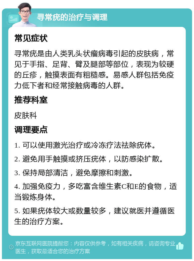 寻常疣的治疗与调理 常见症状 寻常疣是由人类乳头状瘤病毒引起的皮肤病，常见于手指、足背、臂及腿部等部位，表现为较硬的丘疹，触摸表面有粗糙感。易感人群包括免疫力低下者和经常接触病毒的人群。 推荐科室 皮肤科 调理要点 1. 可以使用激光治疗或冷冻疗法祛除疣体。 2. 避免用手触摸或挤压疣体，以防感染扩散。 3. 保持局部清洁，避免摩擦和刺激。 4. 加强免疫力，多吃富含维生素C和E的食物，适当锻炼身体。 5. 如果疣体较大或数量较多，建议就医并遵循医生的治疗方案。