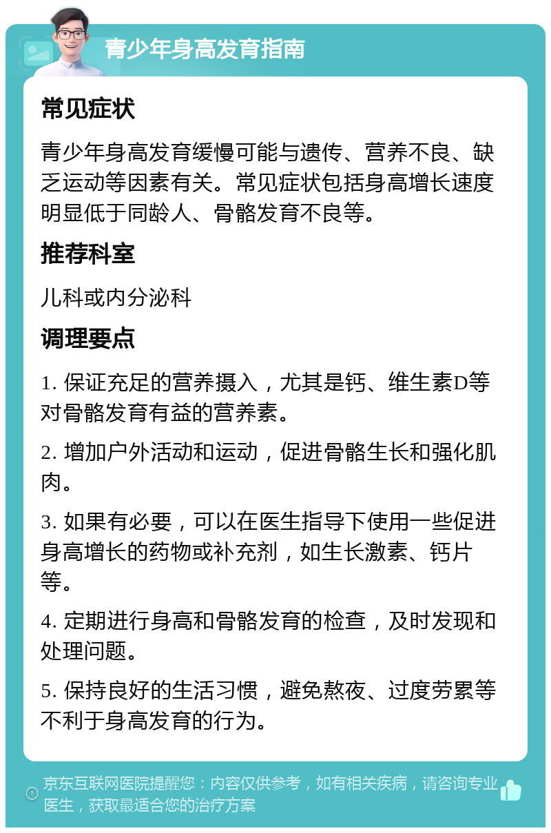 青少年身高发育指南 常见症状 青少年身高发育缓慢可能与遗传、营养不良、缺乏运动等因素有关。常见症状包括身高增长速度明显低于同龄人、骨骼发育不良等。 推荐科室 儿科或内分泌科 调理要点 1. 保证充足的营养摄入，尤其是钙、维生素D等对骨骼发育有益的营养素。 2. 增加户外活动和运动，促进骨骼生长和强化肌肉。 3. 如果有必要，可以在医生指导下使用一些促进身高增长的药物或补充剂，如生长激素、钙片等。 4. 定期进行身高和骨骼发育的检查，及时发现和处理问题。 5. 保持良好的生活习惯，避免熬夜、过度劳累等不利于身高发育的行为。