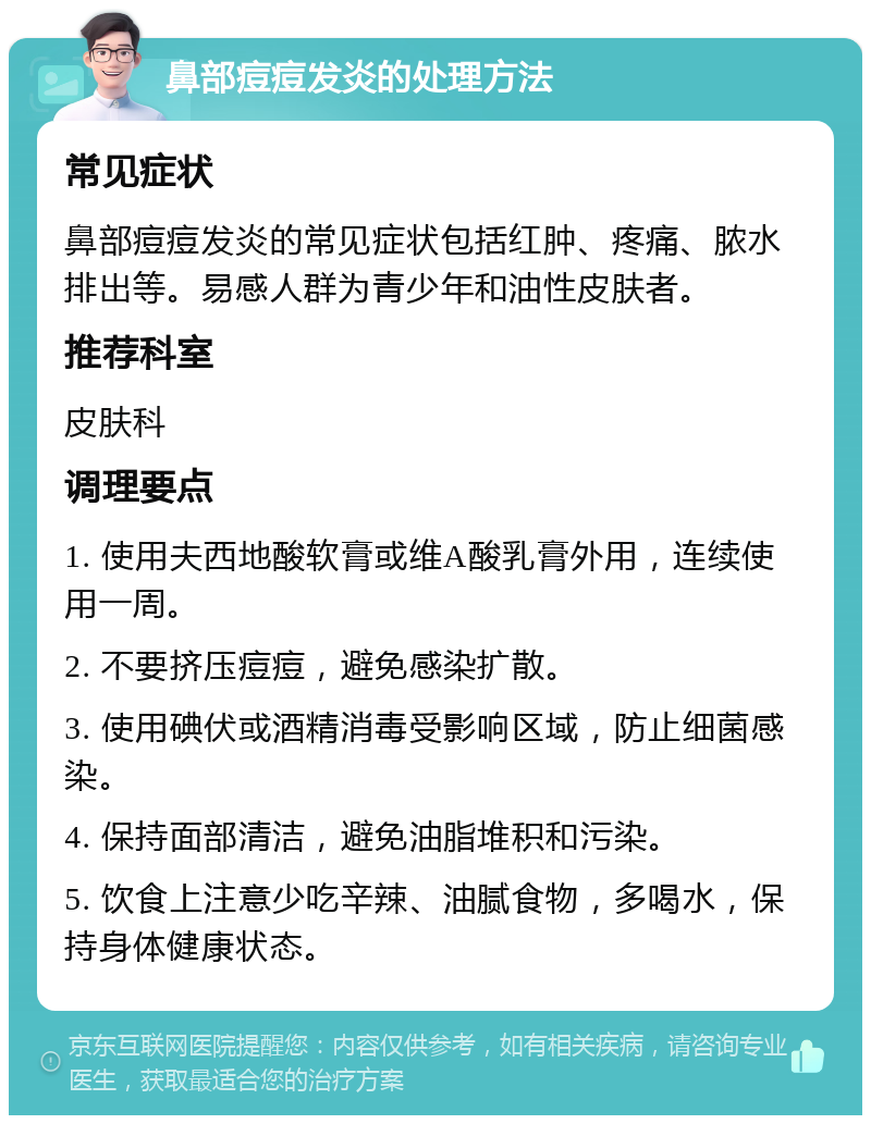 鼻部痘痘发炎的处理方法 常见症状 鼻部痘痘发炎的常见症状包括红肿、疼痛、脓水排出等。易感人群为青少年和油性皮肤者。 推荐科室 皮肤科 调理要点 1. 使用夫西地酸软膏或维A酸乳膏外用，连续使用一周。 2. 不要挤压痘痘，避免感染扩散。 3. 使用碘伏或酒精消毒受影响区域，防止细菌感染。 4. 保持面部清洁，避免油脂堆积和污染。 5. 饮食上注意少吃辛辣、油腻食物，多喝水，保持身体健康状态。