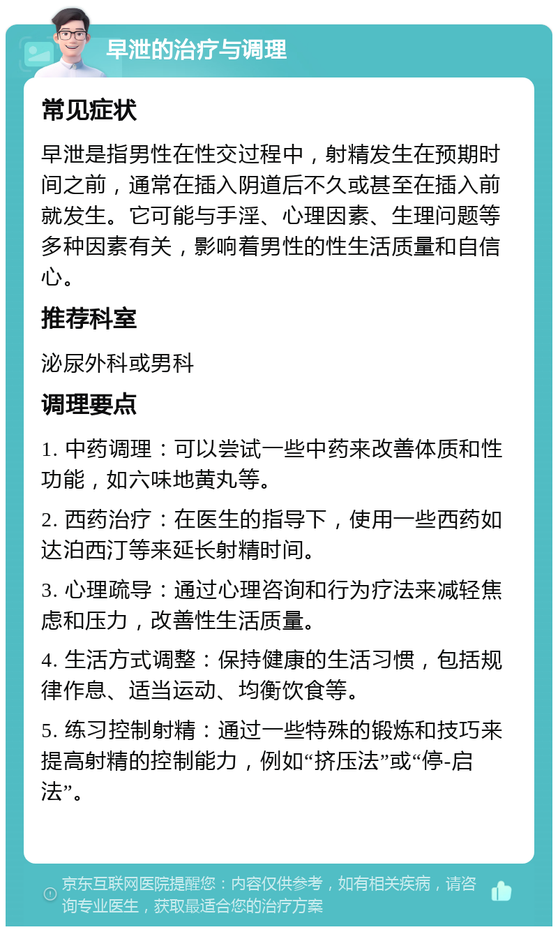 早泄的治疗与调理 常见症状 早泄是指男性在性交过程中，射精发生在预期时间之前，通常在插入阴道后不久或甚至在插入前就发生。它可能与手淫、心理因素、生理问题等多种因素有关，影响着男性的性生活质量和自信心。 推荐科室 泌尿外科或男科 调理要点 1. 中药调理：可以尝试一些中药来改善体质和性功能，如六味地黄丸等。 2. 西药治疗：在医生的指导下，使用一些西药如达泊西汀等来延长射精时间。 3. 心理疏导：通过心理咨询和行为疗法来减轻焦虑和压力，改善性生活质量。 4. 生活方式调整：保持健康的生活习惯，包括规律作息、适当运动、均衡饮食等。 5. 练习控制射精：通过一些特殊的锻炼和技巧来提高射精的控制能力，例如“挤压法”或“停-启法”。